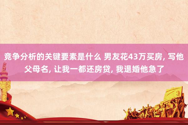 竞争分析的关键要素是什么 男友花43万买房, 写他父母名, 让我一都还房贷, 我退婚他急了